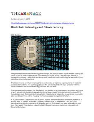 Sunday, January 21, 2018
https://dailyasianage.com/news/104827/blockchain-technology-and-bitcoin-currency
Blockchain technology and Bitcoin currency
M S Siddiqui
The present advancement of technology has changes the financial sector rapidly and the century old
paper money is under challenge due to introduction of digital money. The electronic transfer of
money through credit / debit cards and some other transaction platform like PayPal are replacing the
paperless currency transactions.
The latest invasion of virtual currency (VC) is another step of replacing paper currency in local and
overseas transactions. The technology base of this soft money and with rapid spread of Internet-
based commerce and mobile technology facilitate the use of VC.
The overseas media reported that Bangladesh has decided to go for advanced technology and plans
to work with a Zurich-based company to develop a system based on blockchain technology (BCT)
for public services. Blockchain technology holds the potential to reduce the time and cost required to
access public services online, including financial services and digital identification.
A BCT focused on Fintech start-up in Australia recently demonstrated their remittance platform to a
leading Bank in Bahrain. They have converted Bahrain Dinar to Bangladesh Taka (BDT) and
transferred to a digital cryptographic DTD wallet account. The money has been withdrawn as cash
from Taka wallet. The platform called PaySHATM digital commerce platform is integrated with
Bitcoin's Blockchain.
 