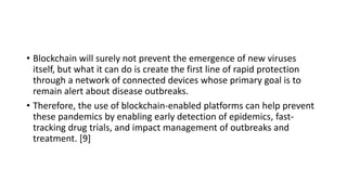 • Blockchain will surely not prevent the emergence of new viruses
itself, but what it can do is create the first line of rapid protection
through a network of connected devices whose primary goal is to
remain alert about disease outbreaks.
• Therefore, the use of blockchain-enabled platforms can help prevent
these pandemics by enabling early detection of epidemics, fast-
tracking drug trials, and impact management of outbreaks and
treatment. [9]
 