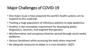 Major Challenges of COVID-19
• One major issue is how prepared the world’s health systems are to
respond to this outbreak.
• Tracking a huge population of infectious patients to stop epidemics.
• Another is the immediate requirement for developing better
diagnostics, vaccines, and targeted therapeutics.
• Misinformation and conspiracy theories spread through social media
platforms.
• Various limitations while accessing the tools when required.
• No adequate measures to adopt in a crisis situation. [4][7]
 