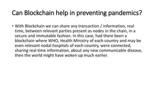 Can Blockchain help in preventing pandemics?
• With Blockchain we can share any transaction / information, real
time, between relevant parties present as nodes in the chain, in a
secure and immutable fashion. In this case, had there been a
blockchain where WHO, Health Ministry of each country and may be
even relevant nodal hospitals of each country, were connected,
sharing real time information, about any new communicable disease,
then the world might have woken up much earlier.
 