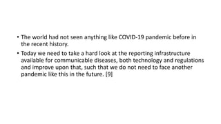 • The world had not seen anything like COVID-19 pandemic before in
the recent history.
• Today we need to take a hard look at the reporting infrastructure
available for communicable diseases, both technology and regulations
and improve upon that, such that we do not need to face another
pandemic like this in the future. [9]
 