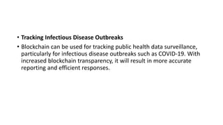 • Tracking Infectious Disease Outbreaks
• Blockchain can be used for tracking public health data surveillance,
particularly for infectious disease outbreaks such as COVID-19. With
increased blockchain transparency, it will result in more accurate
reporting and efficient responses.
 