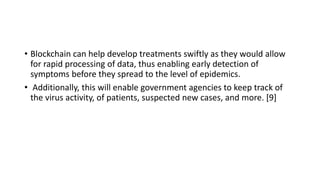 • Blockchain can help develop treatments swiftly as they would allow
for rapid processing of data, thus enabling early detection of
symptoms before they spread to the level of epidemics.
• Additionally, this will enable government agencies to keep track of
the virus activity, of patients, suspected new cases, and more. [9]
 