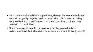 • With the help of blockchain capabilities, donors can see where funds
are most urgently required and can track their donations until they
are provided with a verification that their contributions have been
received to the victims.
• Blockchain would enable transparency for the general public to
understand how their donations have been used and its progress. [9]
 
