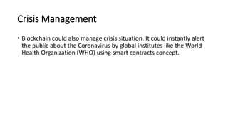Crisis Management
• Blockchain could also manage crisis situation. It could instantly alert
the public about the Coronavirus by global institutes like the World
Health Organization (WHO) using smart contracts concept.
 