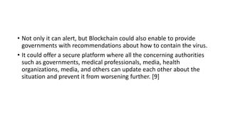 • Not only it can alert, but Blockchain could also enable to provide
governments with recommendations about how to contain the virus.
• It could offer a secure platform where all the concerning authorities
such as governments, medical professionals, media, health
organizations, media, and others can update each other about the
situation and prevent it from worsening further. [9]
 