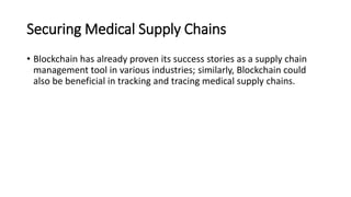 Securing Medical Supply Chains
• Blockchain has already proven its success stories as a supply chain
management tool in various industries; similarly, Blockchain could
also be beneficial in tracking and tracing medical supply chains.
 