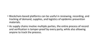 • Blockchain-based platforms can be useful in reviewing, recording, and
tracking of demand, supplies, and logistics of epidemic prevention
materials.
• As supply chains involve multiple parties, the entire process of record
and verification is tamper-proof by every party, while also allowing
anyone to track the process.
 