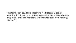 • This technology could help streamline medical supply-chains,
ensuring that doctors and patients have access to the tools whenever
they need them, and restraining contaminated items from reaching
stores. [9]
 
