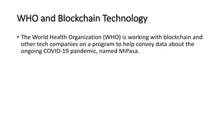 WHO and Blockchain Technology
• The World Health Organization (WHO) is working with blockchain and
other tech companies on a program to help convey data about the
ongoing COVID-19 pandemic, named MiPasa.
 