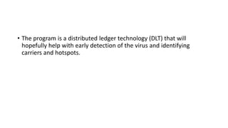 • The program is a distributed ledger technology (DLT) that will
hopefully help with early detection of the virus and identifying
carriers and hotspots.
 