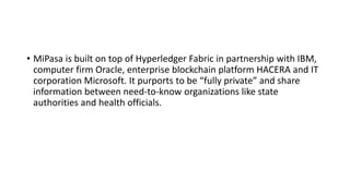 • MiPasa is built on top of Hyperledger Fabric in partnership with IBM,
computer firm Oracle, enterprise blockchain platform HACERA and IT
corporation Microsoft. It purports to be “fully private” and share
information between need-to-know organizations like state
authorities and health officials.
 