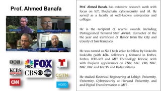 Prof. Ahmed Banafa has extensive research work with
focus on IoT, Blockchain, cybersecurity and AI. He
served as a faculty at well-known universities and
colleges.
He is the recipient of several awards, including
Distinguished Tenured Staff Award, Instructor of the
the year and Certificate of Honor from the City and
County of San Francisco.
He was named as No.1 tech voice to follow by LinkedIn
LinkedIn (with 40k+ followers ), featured in Forbes,
Forbes, IEEE-IoT and MIT Technology Review, with
with frequent appearances on CNN, ABC, CBS, NBC,
NBC, BBC and Fox TV and Radio stations.
He studied Electrical Engineering at Lehigh University,
University, Cybersecurity at Harvard University, and
and Digital Transformation at MIT .
Prof. Ahmed Banafa
 