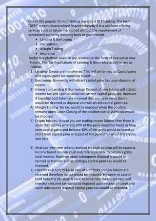 One of the popular form of staking rewards is DEFI staking. The term
”DEFI” means decentralized finance whereby it is a platform offering
services such as below mentioned without the requirement of
centralized authority meaning bank or government-
 Lending & Borrowing
 Derivatives
 Margin Trading
 Insurance
Under this platform rewards are received in the form of interest as new
Tokens. The Tax implications of Lending & Borrowing activities are as
Follows-
1) Lending- Crypto are transferred. This will be termed as Capital gains
and capital gains tax would be levied
2) Borrowing- Borrowing will attract capital gains tax upon disposal of
crypto.
3) Interest on Lending & Borrowing- Receipt of new tokens will attract
income tax and upon disposal will attract capital gains tax. However
if Liquidity pool token are received that accrue in value then it
would be deemed as disposal and will attract capital gains tax.
4) Margin Trading- No tax would be imposed when the position
remains open. Upon Closing of the position capital gains tax would
be imposed.
5) Crypto futures- In case you are trading crypto futures then there is
arule that applies whereby 60% of the gains would be taxed as long
term capital gains and balance 40% of the gains would be taxed as
short term capital gains irrespect of the period for which the crypto
was held.
6) Airdrops- Any new tokens received through airdrop will be taxed as
Income based on individual slab rate applicable to person’s gross
total income. However upon subsequent disposal it would be
termed as transfer and accordingly capital gains tax would be
imposed.
7) Hard forks & Soft forks- In case of soft forks no new tokens are
received therefore no tax would be imposed. However in case of
hard forks the situation is reverse since new tokens are received
therefore income tax would be imposed upon receipt of token and
upon subsequent disposal capital gains tax would be imposed.
 