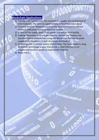 Blockchain Applications:
1) Tracing Fresh seafood from the moment it is caught: No involvement of
intermediaries. The catch to supermarkets is the whole chain about
2) Financial Services: Metacoin currency has been developed to remove
technical difficulties arising on financial services.
3) AI and IOT for supply chain: Trace goods and ensure food quality.
4) Fuelling innovation in oil and gas industry: Vertrax and Chateau has
launched first multiblockchain using IBM Blockchain Platform to avoid
supply chain disruptions in bulk oil and gas distribution.
5) Increasing trust in retailer supply relationships: The home depot is using
blockchain technology to gain shared and trusted information on
shipped and received goods to avoid vendor disputes.
6) Many more….
 