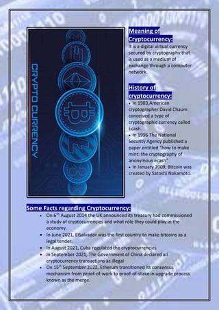 Meaning of
Cryptocurrency:
It is a digital virtual currency
secured by cryptography that
is used as a medium of
exchange through a computer
network.
History of
cryptocurrency:
 In 1983,American
cryptographer David Chaum
conceived a type of
cryptographic currency called
Ecash.
 In 1996 The National
Security Agency published a
paper entitled “how to make
mint: the cryptography of
anonymous ecash”
 In January 2009, Bitcoin was
created by Satoshi Nakamoto.
Some Facts regarding Cryptocurrency:
 On 6Th
August 2014 the UK announced its treasury had commissioned
a study of cryptocurrencies and what role they could play in the
economy.
 In June 2021, ElSalvador was the first country to make bitcoins as a
legal tender.
 In August 2021, Cuba regulated the cryptocurrencies
 In September 2021, The Government of China declared all
cryptocurrency transactions as illegal
 On 15th
September 2022, Etherum transitioned its consensus
mechanism from proof-of-work to proof-of-stake in upgrade process
known as the merge.
 