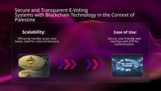 Ease of Use:
Secure, user-friendly web
interface with OTP for
authentication.
Scalability:
Efficiently handles large voter
bases, ideal for national elections.
Secure and Transparent E-Voting
Systems with Blockchain Technology in the Context of
Palestine
 