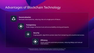 Advantages of Blockchain Technology
Decentralization
Transparency
Security
Efficiency
Removes intermediaries, reducing risks of a single point of failure.
Public ledger enhances trust and accountability among participants.
Cryptographic algorithms protect data from tampering and unauthorized access.
Smart contracts automate processes, reducing delays and manual
intervention.
J. Golosova and A. Romanovs, "The Advantages and Disadvantages of the Blockchain Technology," in Proc.
2018 IEEE 6th Workshop on Advances in Information, Electronic and Electrical Engineering (AIEEE)
 