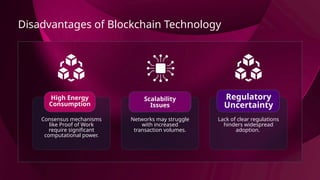 Disadvantages of Blockchain Technology
Consensus mechanisms
like Proof of Work
require significant
computational power.
High Energy
Consumption
Networks may struggle
with increased
transaction volumes.
Scalability
Issues
Lack of clear regulations
hinders widespread
adoption.
Regulatory
Uncertainty
 