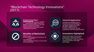 Revolutionizing Digital
Transformation
Industrial Applications
Benefits of Blockchain Innovations Highlighted
Blockchain drives secure, resilient,
and efficient digital solutions.
Beyond cryptocurrency, it secures
diverse transactional data.
Decentralized and tamper-proof,
fostering innovation.
Healthcare (Healthchain):
Ensures secure handing of
sensitive healthcare data.
Broader Applications:
Finance: Enhances secure
payments and fraud prevention.
Cybersecurity:
Ensures data integrity and resistance to
tampering.
Cost Efficiency:
Lowers operational costs via automation
and streamlining.
Smart Contracts: Automates
processes, reducing errors.
loT Integration: Secures device
communication and data
exchange.
"Blockchain Technology Innovations"
(2017)
 