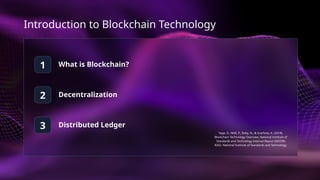 Introduction to Blockchain Technology
1
2
3
What is Blockchain?
Decentralization
Distributed Ledger
Yaga, D., Mell, P., Roby, N., & Scarfone, K. (2018).
Blockchain Technology Overview. National Institute of
Standards and Technology Internal Report (NISTIR)
8202. National Institute of Standards and Technology.
 