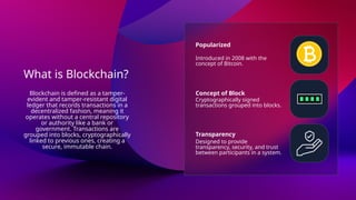 What is Blockchain?
Popularized
Concept of Block
Transparency
Introduced in 2008 with the
concept of Bitcoin.
Cryptographically signed
transactions grouped into blocks.
Designed to provide
transparency, security, and trust
between participants in a system.
Blockchain is defined as a tamper-
evident and tamper-resistant digital
ledger that records transactions in a
decentralized fashion, meaning it
operates without a central repository
or authority like a bank or
government. Transactions are
grouped into blocks, cryptographically
linked to previous ones, creating a
secure, immutable chain.
 