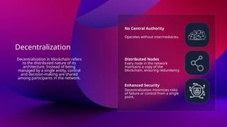 Decentralization
No Central Authority
Distributed Nodes
Enhanced Security
Operates without intermediaries.
Every node in the network
maintains a copy of the
blockchain, ensuring redundancy.
Decentralization minimizes risks
of failure or control from a single
point.
Decentralization in blockchain refers
to the distributed nature of its
architecture. Instead of being
managed by a single entity, control
and decision-making are shared
among participants in the network.
 