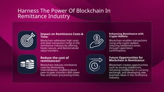 Impact on Remittance Costs &
Time:
Enhancing Remittance with
Crypto Wallets:
Reduce the cost of
remittances?
Future Opportunities for
Blockchain in Remittance:
Blockchain addresses high costs
and slow transaction times in the
remittance industry by offering
faster, secure, and decentralized
value transfers.
Blockchain enables transactions
using only crypto wallets,
reducing settlement times
through rapid block
confirmations.
Blockchain reduces remittance
costs by eliminating
intermediaries, enabling direct
peer-to-peer transfers with lower
fees and faster processing times.
Blockchain creates opportunities
such as issuing stablecoins,
removing middlemen in currency
exchange, and developing new
business ideas in the remittance
industry.
Harness The Power Of Blockchain In
Remittance Industry
 