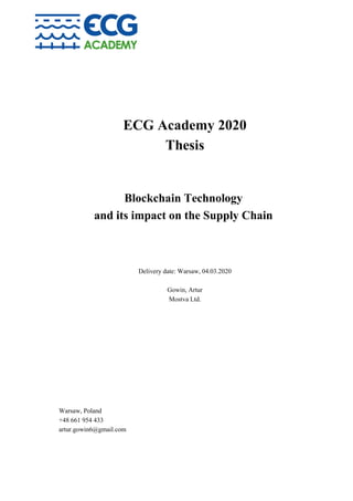 ECG Academy 2020
Thesis
Blockchain Technology
and its impact on the Supply Chain
Delivery date: Warsaw, 04.03.2020
Gowin, Artur
Mostva Ltd.
Warsaw, Poland
+48 661 954 433
artur.gowin6@gmail.com
 