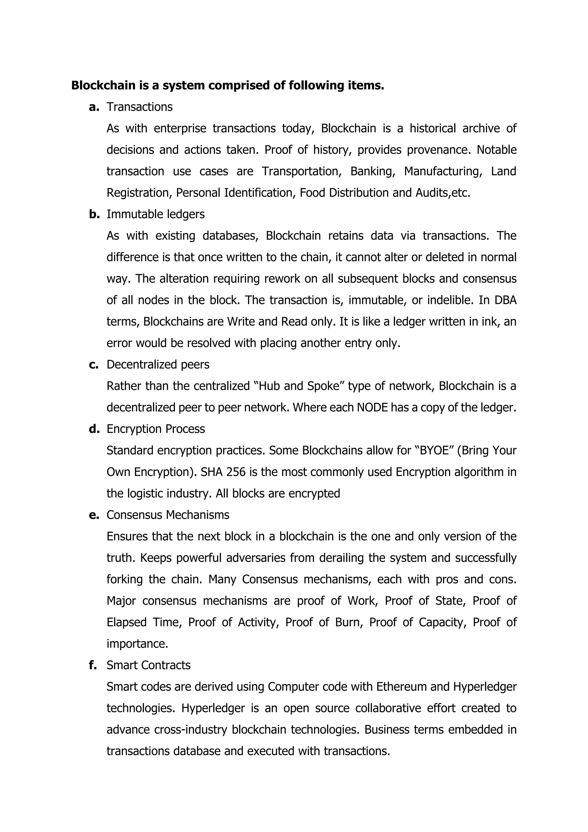 Blockchain is a system comprised of following items.
a. Transactions
As with enterprise transactions today, Blockchain is a historical archive of
decisions and actions taken. Proof of history, provides provenance. Notable
transaction use cases are Transportation, Banking, Manufacturing, Land
Registration, Personal Identification, Food Distribution and Audits,etc.
b. Immutable ledgers
As with existing databases, Blockchain retains data via transactions. The
difference is that once written to the chain, it cannot alter or deleted in normal
way. The alteration requiring rework on all subsequent blocks and consensus
of all nodes in the block. The transaction is, immutable, or indelible. In DBA
terms, Blockchains are Write and Read only. It is like a ledger written in ink, an
error would be resolved with placing another entry only.
c. Decentralized peers
Rather than the centralized “Hub and Spoke” type of network, Blockchain is a
decentralized peer to peer network. Where each NODE has a copy of the ledger.
d. Encryption Process
Standard encryption practices. Some Blockchains allow for “BYOE” (Bring Your
Own Encryption). SHA 256 is the most commonly used Encryption algorithm in
the logistic industry. All blocks are encrypted
e. Consensus Mechanisms
Ensures that the next block in a blockchain is the one and only version of the
truth. Keeps powerful adversaries from derailing the system and successfully
forking the chain. Many Consensus mechanisms, each with pros and cons.
Major consensus mechanisms are proof of Work, Proof of State, Proof of
Elapsed Time, Proof of Activity, Proof of Burn, Proof of Capacity, Proof of
importance.
f. Smart Contracts
Smart codes are derived using Computer code with Ethereum and Hyperledger
technologies. Hyperledger is an open source collaborative effort created to
advance cross-industry blockchain technologies. Business terms embedded in
transactions database and executed with transactions.
 