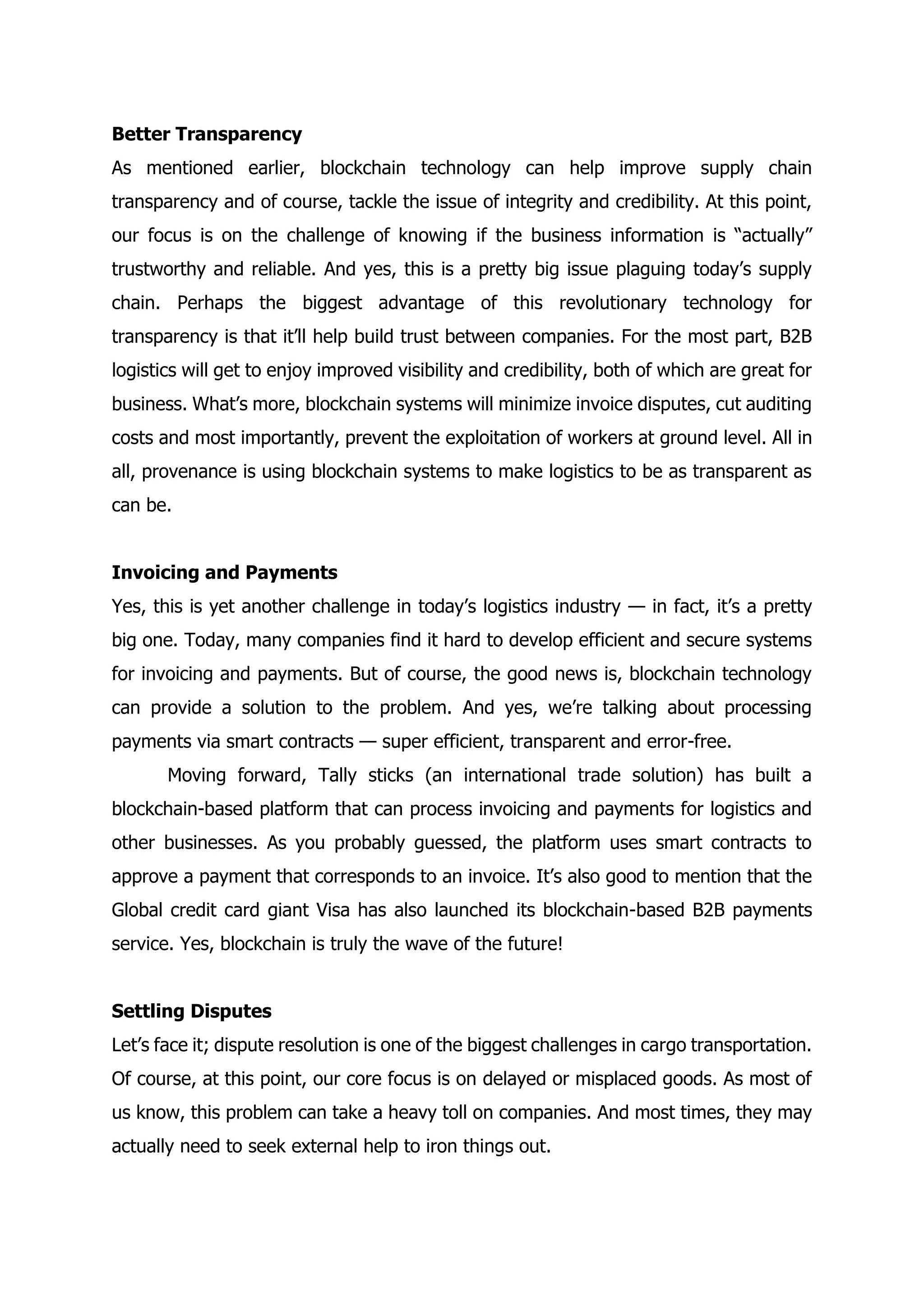 Better Transparency
As mentioned earlier, blockchain technology can help improve supply chain
transparency and of course, tackle the issue of integrity and credibility. At this point,
our focus is on the challenge of knowing if the business information is “actually”
trustworthy and reliable. And yes, this is a pretty big issue plaguing today’s supply
chain. Perhaps the biggest advantage of this revolutionary technology for
transparency is that it’ll help build trust between companies. For the most part, B2B
logistics will get to enjoy improved visibility and credibility, both of which are great for
business. What’s more, blockchain systems will minimize invoice disputes, cut auditing
costs and most importantly, prevent the exploitation of workers at ground level. All in
all, provenance is using blockchain systems to make logistics to be as transparent as
can be.
Invoicing and Payments
Yes, this is yet another challenge in today’s logistics industry — in fact, it’s a pretty
big one. Today, many companies find it hard to develop efficient and secure systems
for invoicing and payments. But of course, the good news is, blockchain technology
can provide a solution to the problem. And yes, we’re talking about processing
payments via smart contracts — super efficient, transparent and error-free.
Moving forward, Tally sticks (an international trade solution) has built a
blockchain-based platform that can process invoicing and payments for logistics and
other businesses. As you probably guessed, the platform uses smart contracts to
approve a payment that corresponds to an invoice. It’s also good to mention that the
Global credit card giant Visa has also launched its blockchain-based B2B payments
service. Yes, blockchain is truly the wave of the future!
Settling Disputes
Let’s face it; dispute resolution is one of the biggest challenges in cargo transportation.
Of course, at this point, our core focus is on delayed or misplaced goods. As most of
us know, this problem can take a heavy toll on companies. And most times, they may
actually need to seek external help to iron things out.
 