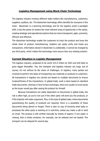 Logistics Management using Block Chain Technology
The logistics industry involves different stake holders like manufacturers, customers,
suppliers, auditors, etc. The blockchain technology offers benefits for everyone in this
chain. Blockchain is a booming technology and for the logistics world a paradigm
shift, it has the power to resolve the most relevant areas of opportunity in the sector,
creating strategic and operational systems that are more transparent, agile, economic,
efficient and effective.
The blockchain technology enable the customers to track the product and trace the
whole chain of product manufacturing. Auditors can easily verify and check any
transactions. Information stored in blockchain is unalterable, it cannot be changed by
any third party, which makes this technology more secure than any existing solution.
Current Situation in Logistic Management
The logistics industry; projected to be worth $15.5 trillion by 2023 and still likely to
grow bigger thereafter. Yes, the transport and logistics industry are huge, but of
course, it’s not without its fair share of challenges. In logistics, many parties are
involved to perform the tasks of transporting raw materials or products to customers.
All transactions in logistics are carried out based on multiple documents to ensure
trustworthiness of the transactions. In global trade, work is done based on standard
trade documents, whereas in face-to-face exchanges, there are usually no trust issues
as the buyer would pay after seeing the product for himself.
Because transactions are solely dependent on documents in global trade, the
risk is often high, as you’re not sure if the other party will send you the products, or
if the importer will make a payment. Plus, in the case of global trade, where documents
guaranteeing the quality of products are required, there is a possibility of these
documents being altered or forged. There is also no way of knowing what tasks or
processes the other party is working on in real-time, unless you make a call or send
an email. The process is still verified manually by sheets of papers; if one paper is
missing, then a whole container, for example, can be delayed and not loaded. The
transport can be delayed for several day.
 