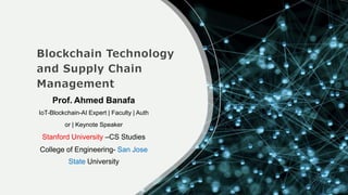 Blockchain Technology
and Supply Chain
Management
Prof. Ahmed Banafa
IoT-Blockchain-AI Expert | Faculty | Auth
or | Keynote Speaker
Stanford University –CS Studies
College of Engineering- San Jose
State University
 