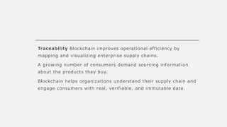 Traceability Blockchain improves operational efficiency by
mapping and visualizing enterprise supply chains.
A growing number of consumers demand sourcing information
about the products they buy.
Blockchain helps organizations understand their supply chain and
engage consumers with real, verifiable, and immutable data.
 