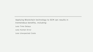 Applying Blockchain technology to SCM can results in
tremendous benefits, including:
Less Time Delays
Less Human Error
Less Unexpected Costs
 
