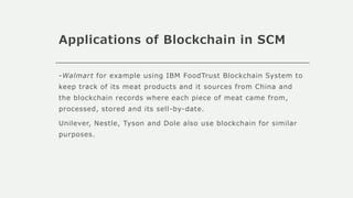 Applications of Blockchain in SCM
-Walmart for example using IBM FoodTrust Blockchain System to
keep track of its meat products and it sources from China and
the blockchain records where each piece of meat came from,
processed, stored and its sell-by-date.
Unilever, Nestle, Tyson and Dole also use blockchain for similar
purposes.
 