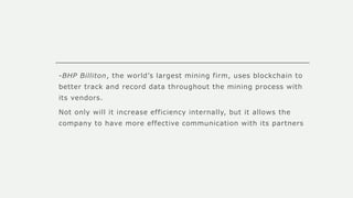 -BHP Billiton, the world’s largest mining firm, uses blockchain to
better track and record data throughout the mining process with
its vendors.
Not only will it increase efficiency internally, but it allows the
company to have more effective communication with its partners
 