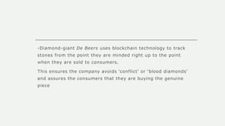 -Diamond-giant De Beers uses blockchain technology to track
stones from the point they are minded right up to the point
when they are sold to consumers.
This ensures the company avoids ‘conflict’ or ‘blood diamonds’
and assures the consumers that they are buying the genuine
piece
 