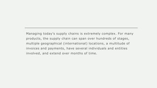 Managing today’s supply chains is extremely complex. For many
products, the supply chain can span over hundreds of stages,
multiple geographical (international) locations, a multitude of
invoices and payments, have several individuals and entities
involved, and extend over months of time.
 