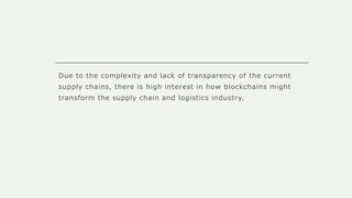 Due to the complexity and lack of transparency of the current
supply chains, there is high interest in how blockchains might
transform the supply chain and logistics industry.
 