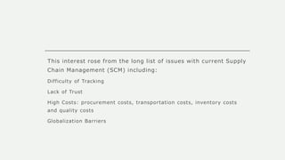 This interest rose from the long list of issues with current Supply
Chain Management (SCM) including:
Difficulty of Tracking
Lack of Trust
High Costs: procurement costs, transportation costs, inventory costs
and quality costs
Globalization Barriers
 