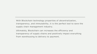 With Blockchain technology properties of decentralization,
transparency, and immutability, it is the perfect tool to save the
supply chain management industry.
Ultimately, Blockchain can increases the efficiency and
transparency of supply chains and positively impact everything
from warehousing to delivery to payment.
 