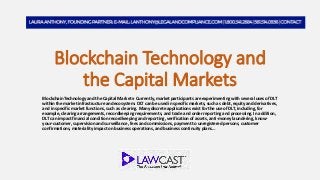 Blockchain Technology and
the Capital Markets
Blockchain Technology and the Capital Markets- Currently, market participants are experimenting with several uses of DLT
within the market infrastructure and ecosystem. DLT can be used in specific markets, such as debt, equity and derivatives,
and in specific market functions, such as clearing. Many discrete applications exist for the use of DLT, including, for
example, clearing arrangements, recordkeeping requirements, and trade and order reporting and processing. In addition,
DLT can impact financial condition recordkeeping and reporting, verification of assets, anti-money laundering, know-
your-customer, supervision and surveillance, fees and commissions, payment to unregistered persons, customer
confirmations, materiality impact on business operations, and business continuity plans…
 