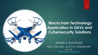 Blockchain Technology
Application in UAVs and
Cybersecurity Solutions
1
AHMED S. ELGAZZAR
ITIL@, CWA,MBA, MOT PH.D. RESEARCHER
Dec 2020
ahmed.elgazzar@mail.com
 