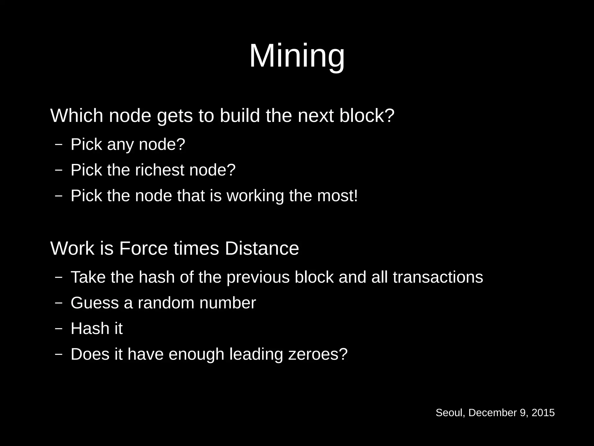 Seoul, December 9, 2015
Mining
Which node gets to build the next block?
– Pick any node?
– Pick the richest node?
– Pick the node that is working the most!
Work is Force times Distance
– Take the hash of the previous block and all transactions
– Guess a random number
– Hash it
– Does it have enough leading zeroes?
 
