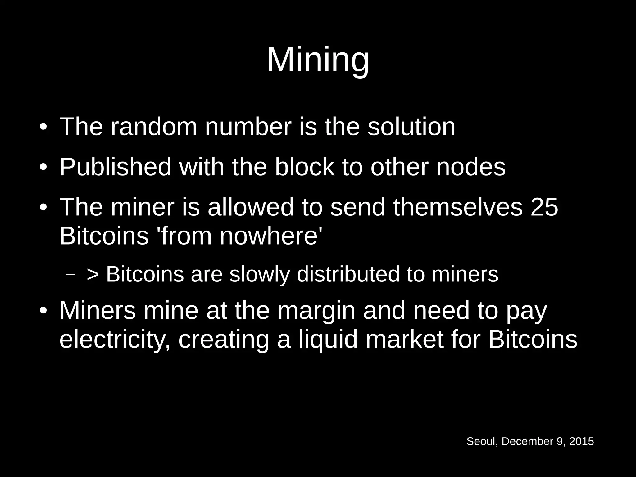 Seoul, December 9, 2015
Mining
● The random number is the solution
● Published with the block to other nodes
● The miner is allowed to send themselves 25
Bitcoins 'from nowhere'
– > Bitcoins are slowly distributed to miners
● Miners mine at the margin and need to pay
electricity, creating a liquid market for Bitcoins
 