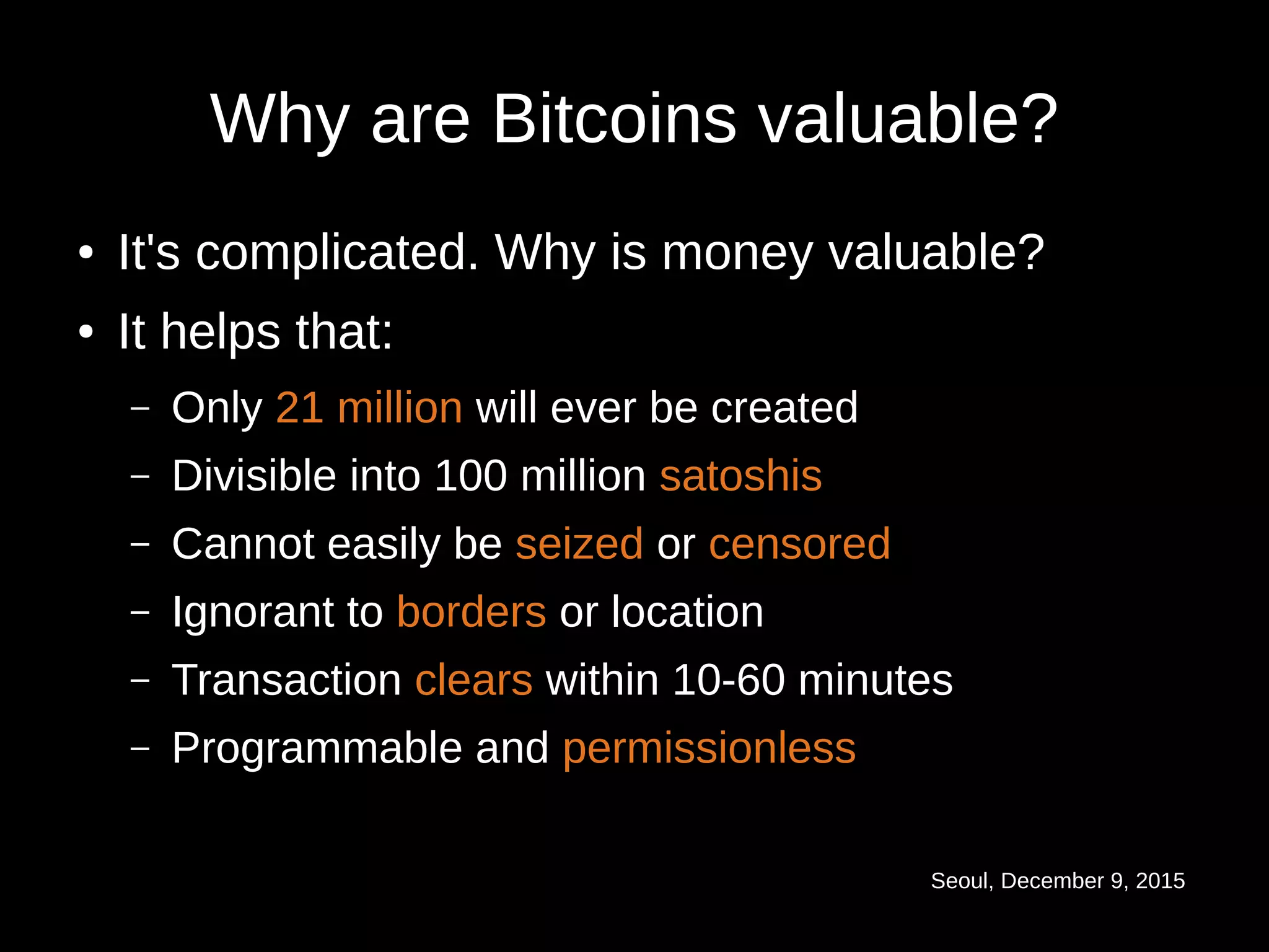 Seoul, December 9, 2015
Why are Bitcoins valuable?
● It's complicated. Why is money valuable?
● It helps that:
– Only 21 million will ever be created
– Divisible into 100 million satoshis
– Cannot easily be seized or censored
– Ignorant to borders or location
– Transaction clears within 10-60 minutes
– Programmable and permissionless
 
