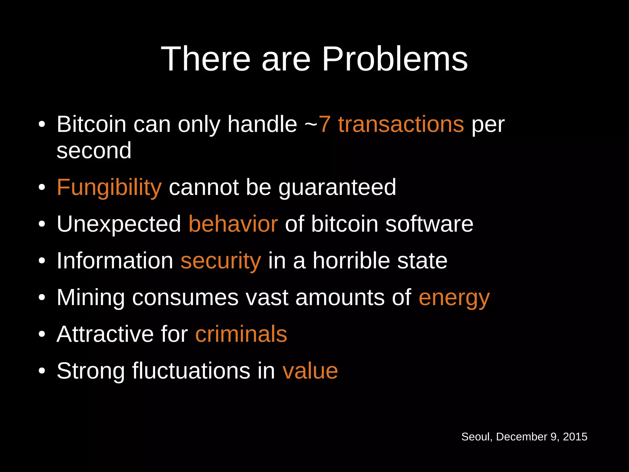 Seoul, December 9, 2015
There are Problems
● Bitcoin can only handle ~7 transactions per
second
● Fungibility cannot be guaranteed
● Unexpected behavior of bitcoin software
● Information security in a horrible state
● Mining consumes vast amounts of energy
● Attractive for criminalscriminals
●
Strong fluctuations inStrong fluctuations in valuevalue
 