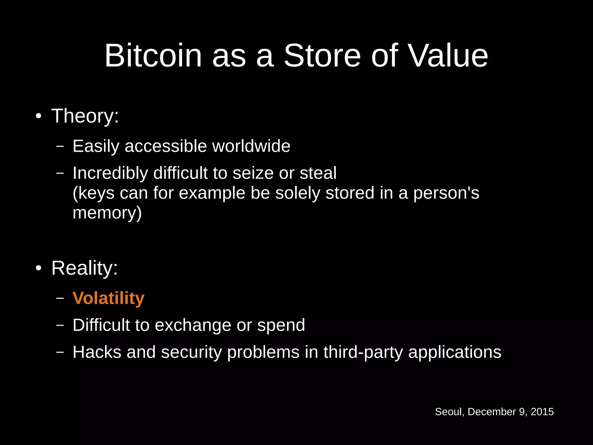 Seoul, December 9, 2015
Bitcoin as a Store of Value
● Theory:
– Easily accessible worldwide
– Incredibly difficult to seize or steal
(keys can for example be solely stored in a person's
memory)
● Reality:
– Volatility
– Difficult to exchange or spend
– Hacks and security problems in third-party applications
 