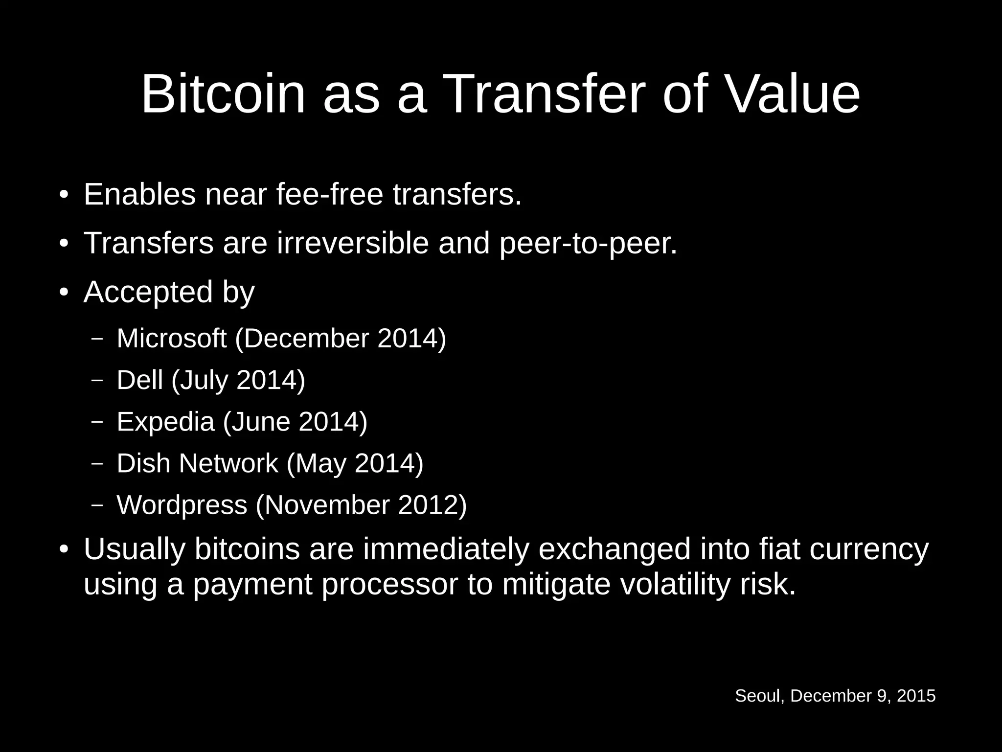 Seoul, December 9, 2015
Bitcoin as a Transfer of Value
● Enables near fee-free transfers.
● Transfers are irreversible and peer-to-peer.
● Accepted by
– Microsoft (December 2014)
– Dell (July 2014)
– Expedia (June 2014)
– Dish Network (May 2014)
– Wordpress (November 2012)
● Usually bitcoins are immediately exchanged into fiat currency
using a payment processor to mitigate volatility risk.
 